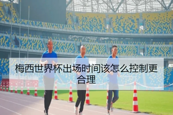 梅西世界杯出场时间该怎么控制更合理